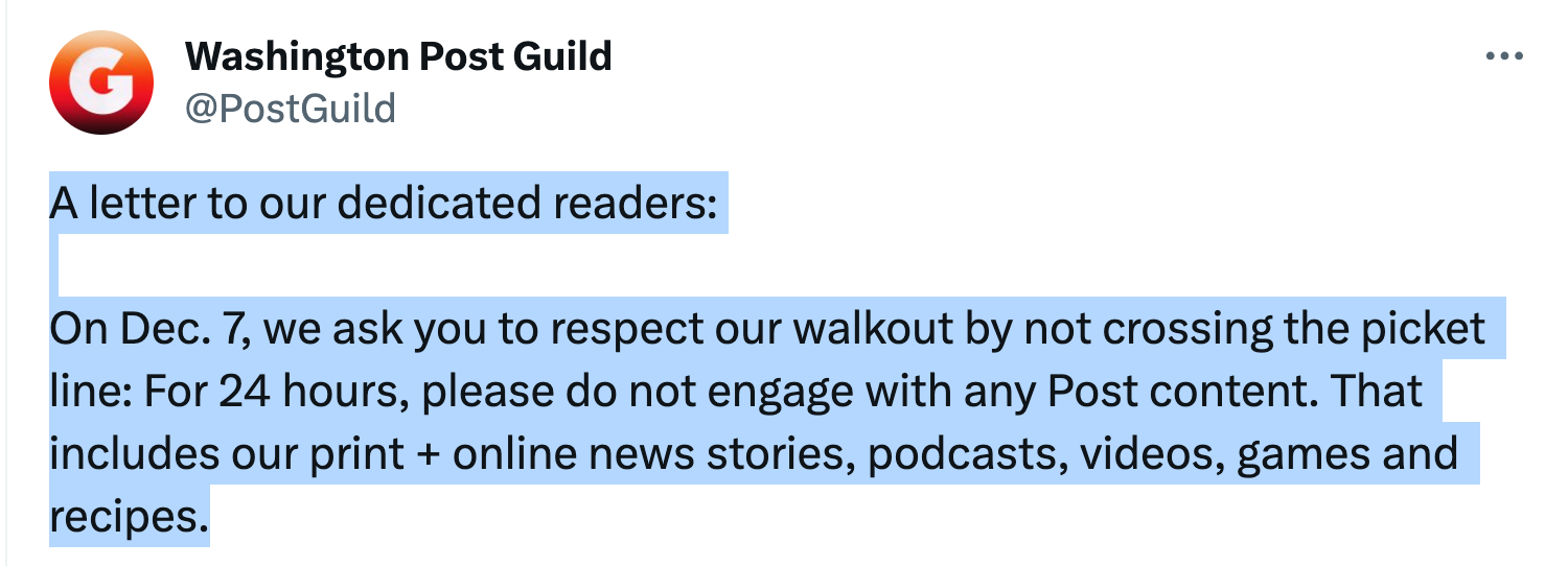 Twoot from the Washington Post Guild: "A letter to our dedicated readers:

"On Dec. 7, we ask you to respect our walkout by not crossing the picket line: For 24 hours, please do not engage with any Post content. That includes our print + online news stories, podcasts, videos, games and recipes."